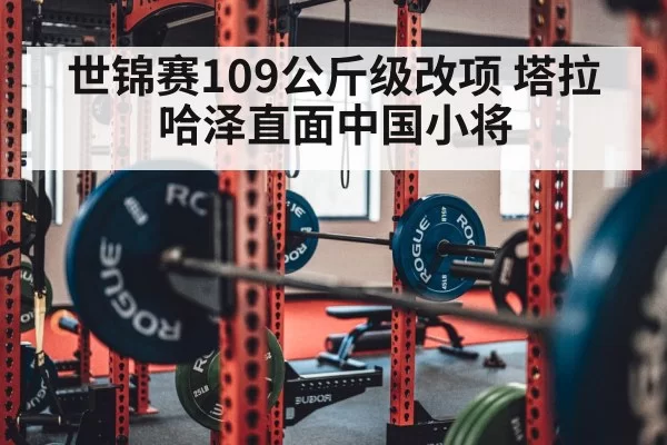 世锦赛109公斤级改项 塔拉哈泽直面中国小将
