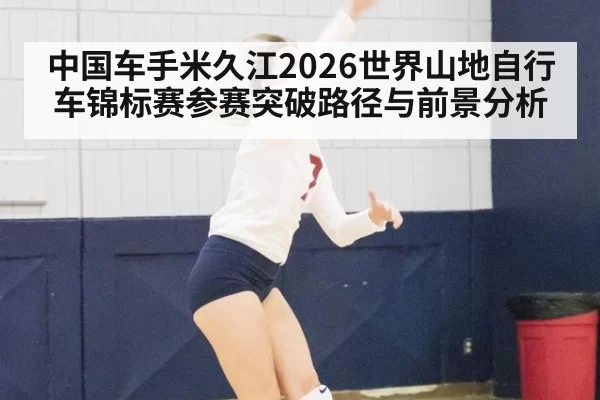 中国车手米久江2026世界山地自行车锦标赛参赛突破路径与前景分析